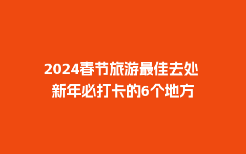 2024春节旅游最佳去处 新年必打卡的6个地方