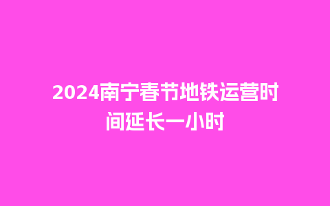 2024南宁春节地铁运营时间延长一小时