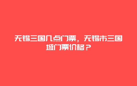 无锡三国几点门票，无锡市三国城门票价格？