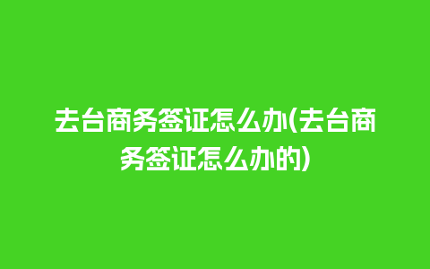 去台商务签证怎么办(去台商务签证怎么办的)