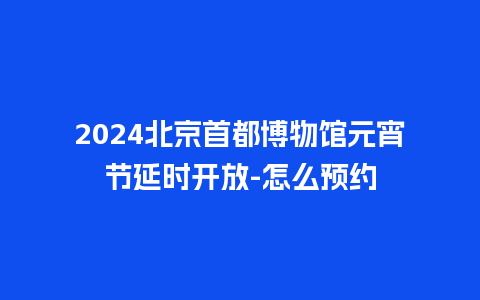 2024北京首都博物馆元宵节延时开放-怎么预约