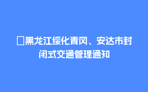 ​黑龙江绥化青冈、安达市封闭式交通管理通知