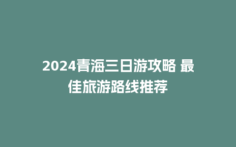 2024青海三日游攻略 最佳旅游路线推荐