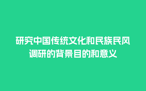 研究中国传统文化和民族民风调研的背景目的和意义