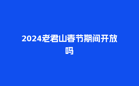 2024老君山春节期间开放吗