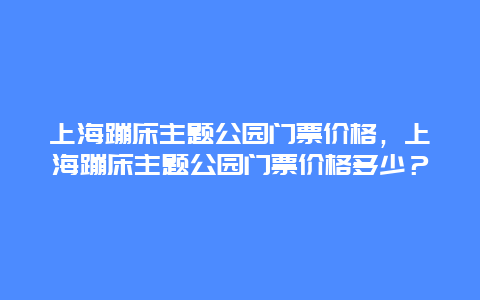 上海蹦床主题公园门票价格，上海蹦床主题公园门票价格多少？