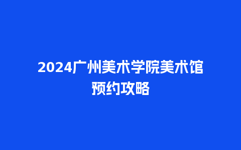 2024广州美术学院美术馆预约攻略