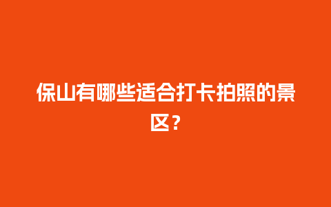 保山有哪些适合打卡拍照的景区？