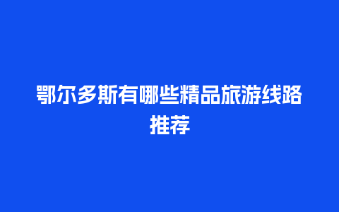 鄂尔多斯有哪些精品旅游线路推荐