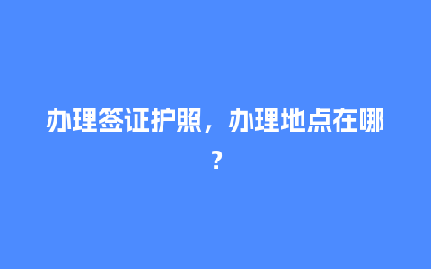 办理签证护照，办理地点在哪？