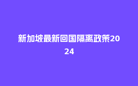 新加坡最新回国隔离政策2024