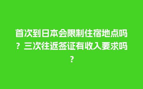 首次到日本会限制住宿地点吗？三次往返签证有收入要求吗？