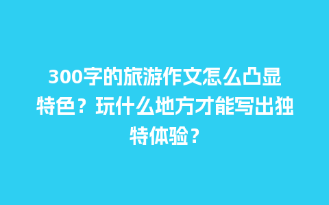 300字的旅游作文怎么凸显特色？玩什么地方才能写出独特体验？