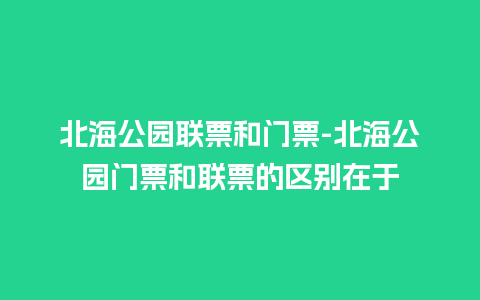 北海公园联票和门票-北海公园门票和联票的区别在于