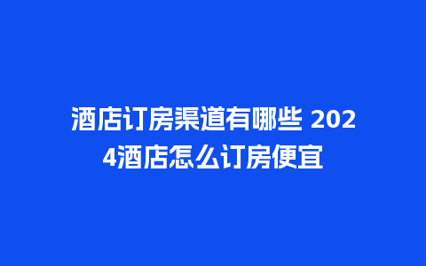 酒店订房渠道有哪些 2024酒店怎么订房便宜