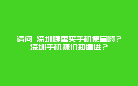 请问 深圳哪里买手机便宜啊？深圳手机报价知道进？