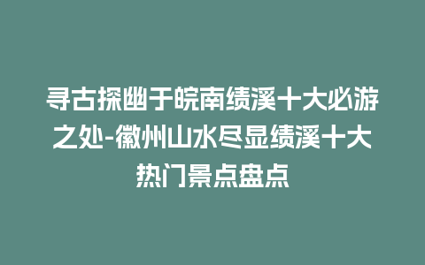 寻古探幽于皖南绩溪十大必游之处-徽州山水尽显绩溪十大热门景点盘点