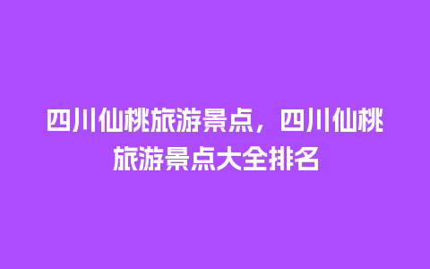 四川仙桃旅游景点，四川仙桃旅游景点大全排名