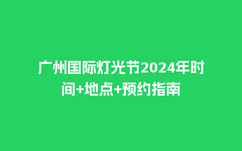 广州国际灯光节2024年时间+地点+预约指南