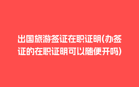 出国旅游签证在职证明(办签证的在职证明可以随便开吗)