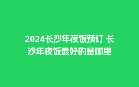 2024长沙年夜饭预订 长沙年夜饭最好的是哪里