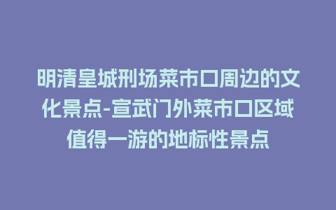 明清皇城刑场菜市口周边的文化景点-宣武门外菜市口区域值得一游的地标性景点