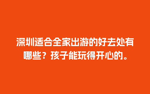 深圳适合全家出游的好去处有哪些？孩子能玩得开心的。