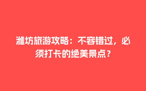 潍坊旅游攻略：不容错过，必须打卡的绝美景点？