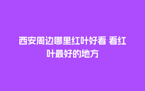 西安周边哪里红叶好看 看红叶最好的地方