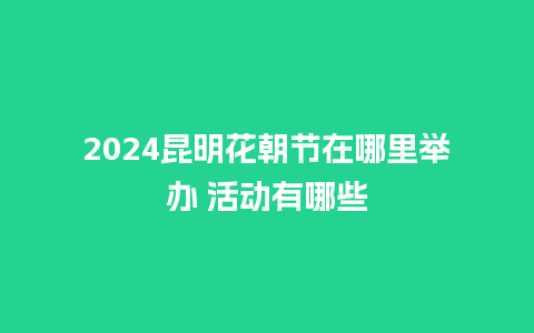 2024昆明花朝节在哪里举办 活动有哪些