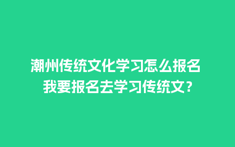 潮州传统文化学习怎么报名 我要报名去学习传统文？