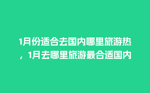 1月份适合去国内哪里旅游热，1月去哪里旅游最合适国内