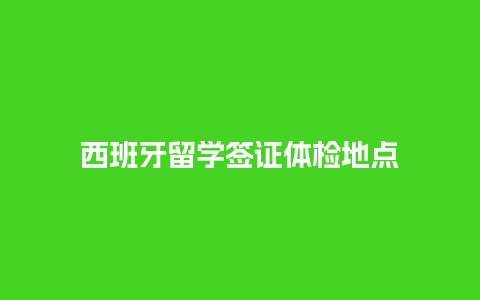 西班牙留学签证体检地点