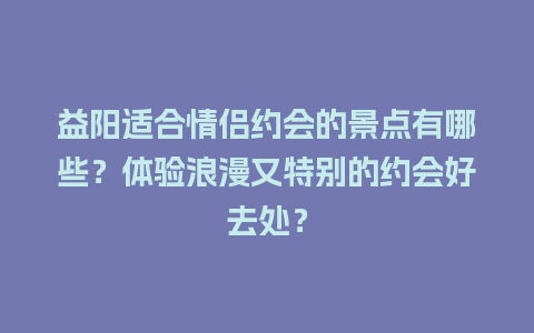 益阳适合情侣约会的景点有哪些？体验浪漫又特别的约会好去处？