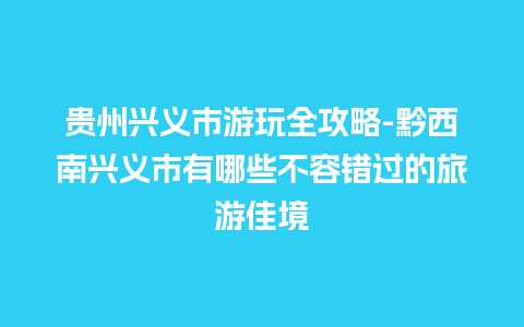 贵州兴义市游玩全攻略-黔西南兴义市有哪些不容错过的旅游佳境