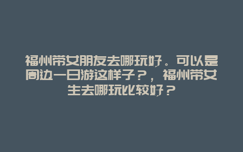 福州带女朋友去哪玩好。可以是周边一日游这样子？，福州带女生去哪玩比较好？