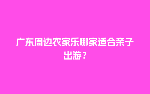 广东周边农家乐哪家适合亲子出游？