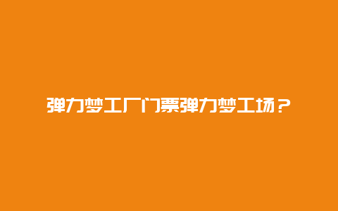 弹力梦工厂门票弹力梦工场？