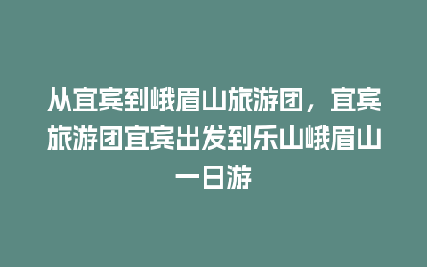 从宜宾到峨眉山旅游团，宜宾旅游团宜宾出发到乐山峨眉山一日游