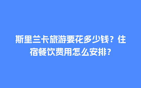 斯里兰卡旅游要花多少钱？住宿餐饮费用怎么安排？