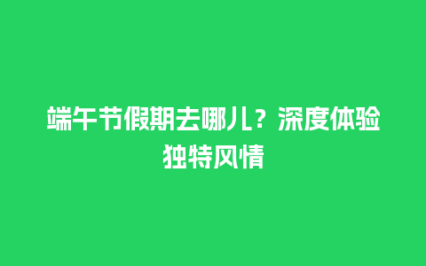 端午节假期去哪儿？深度体验独特风情