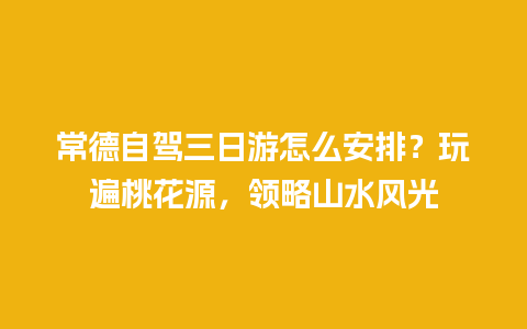 常德自驾三日游怎么安排？玩遍桃花源，领略山水风光