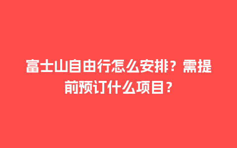 富士山自由行怎么安排？需提前预订什么项目？