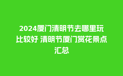 2024厦门清明节去哪里玩比较好 清明节厦门赏花景点汇总