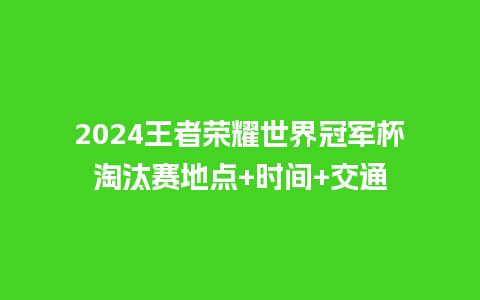 2024王者荣耀世界冠军杯淘汰赛地点+时间+交通