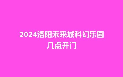 2024洛阳未来城科幻乐园几点开门