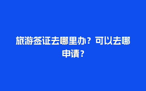 旅游签证去哪里办？可以去哪申请？