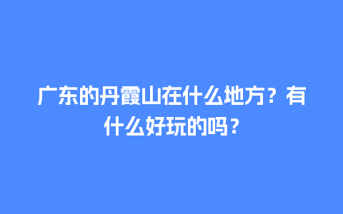 广东的丹霞山在什么地方？有什么好玩的吗？