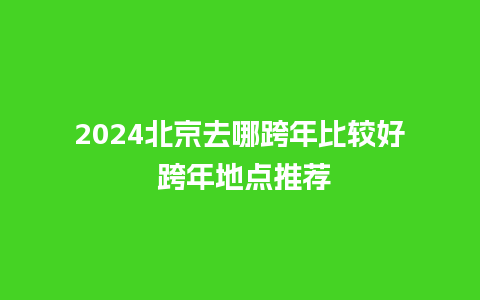 2024北京去哪跨年比较好 跨年地点推荐