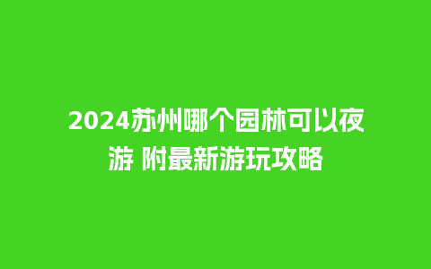 2024苏州哪个园林可以夜游 附最新游玩攻略